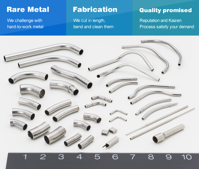 Rare Metal / We challenge with hard-to-work metal. Fabrication / We cut in length, bend and clean them. Quality promised / Reputation and Kaizen Proccess satisfy your demand